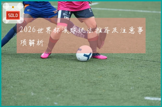2026世界杯滚球玩法推荐及注意事项解析